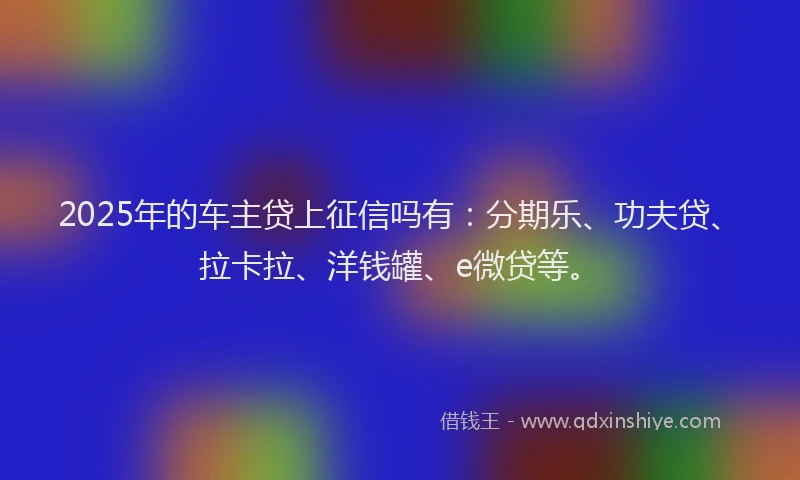 2025年的车主贷上征信吗有：分期乐、功夫贷、拉卡拉、洋钱罐、e微贷等。