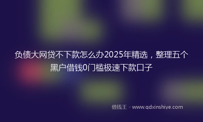 负债大网贷不下款怎么办2025年精选，整理五个黑户借钱0门槛极速下款口子