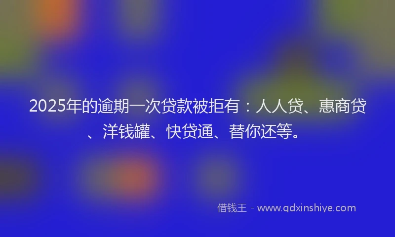 2025年的逾期一次贷款被拒有：人人贷、惠商贷、洋钱罐、快贷通、替你还等。