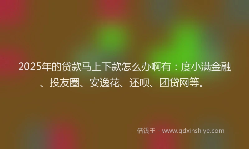 2025年的贷款马上下款怎么办啊有：度小满金融、投友圈、安逸花、还呗、团贷网等。