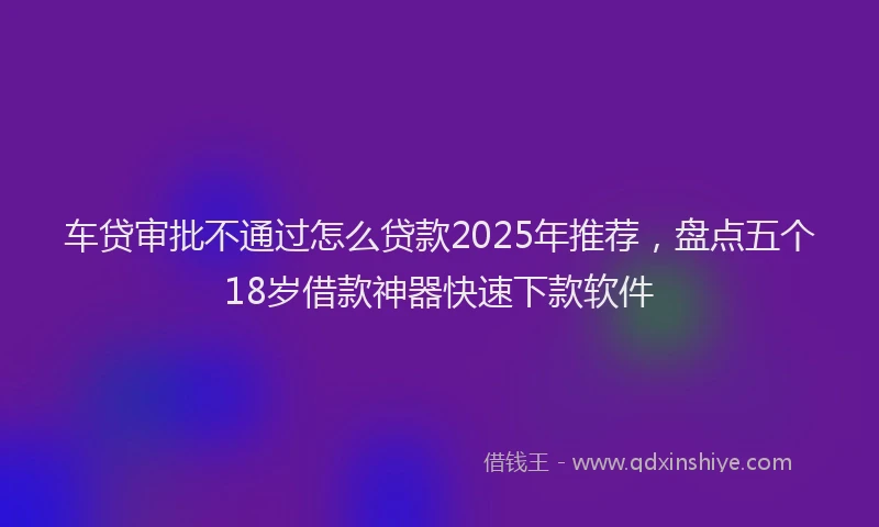 车贷审批不通过怎么贷款2025年推荐，盘点五个18岁借款神器快速下款软件