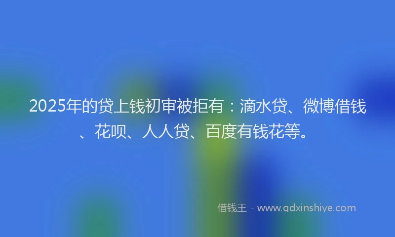 2025年的贷上钱初审被拒有：滴水贷、微博借钱、花呗、人人贷、百度有钱花等。