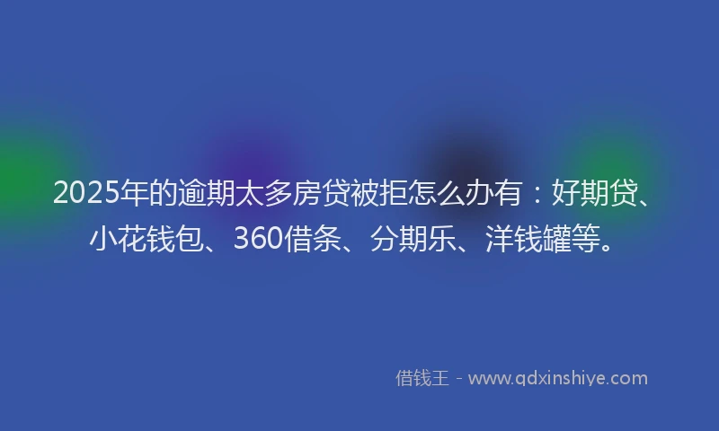 2025年的逾期太多房贷被拒怎么办有：好期贷、小花钱包、360借条、分期乐、洋钱罐等。