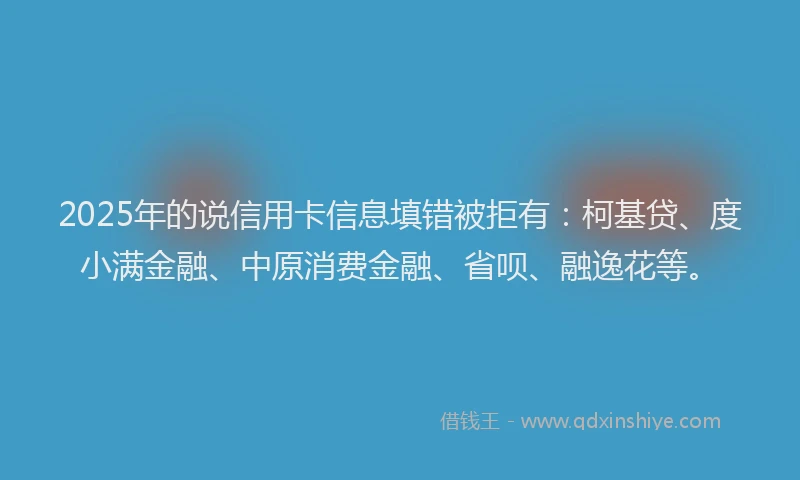 2025年的说信用卡信息填错被拒有：柯基贷、度小满金融、中原消费金融、省呗、融逸花等。