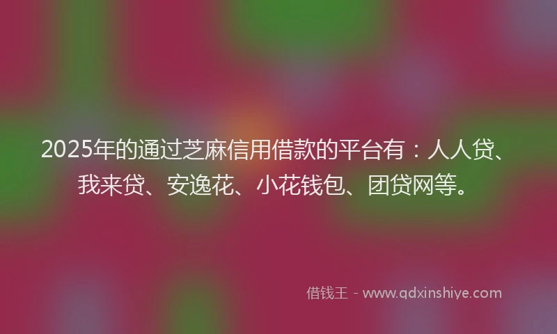 2025年的通过芝麻信用借款的平台有：人人贷、我来贷、安逸花、小花钱包、团贷网等。