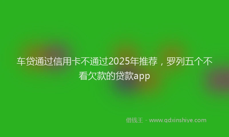 车贷通过信用卡不通过2025年推荐，罗列五个不看欠款的贷款app