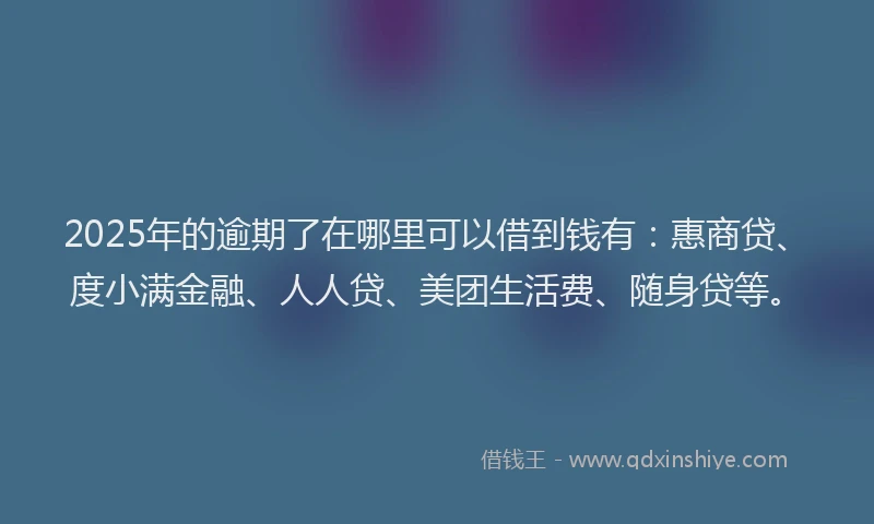 2025年的逾期了在哪里可以借到钱有：惠商贷、度小满金融、人人贷、美团生活费、随身贷等。
