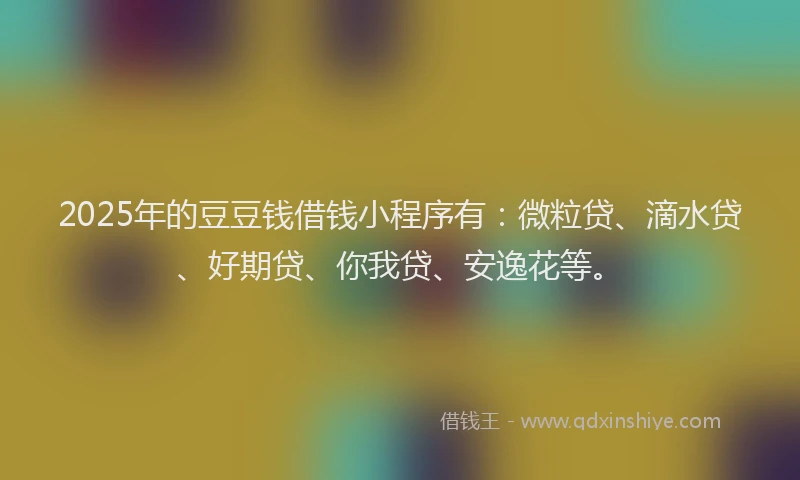 2025年的豆豆钱借钱小程序有：微粒贷、滴水贷、好期贷、你我贷、安逸花等。
