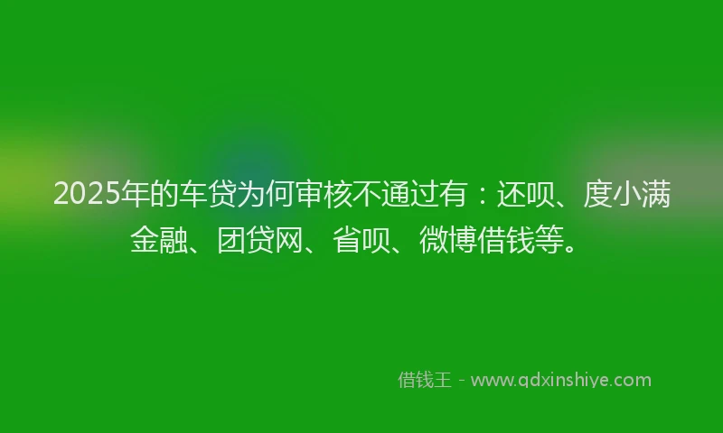 2025年的车贷为何审核不通过有：还呗、度小满金融、团贷网、省呗、微博借钱等。