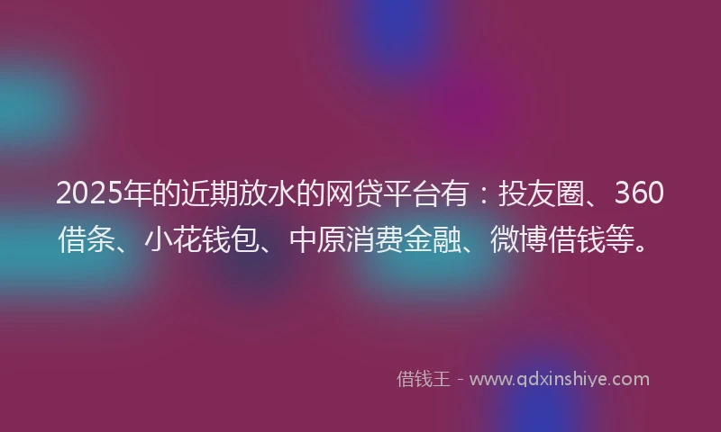 2025年的近期放水的网贷平台有：投友圈、360借条、小花钱包、中原消费金融、微博借钱等。