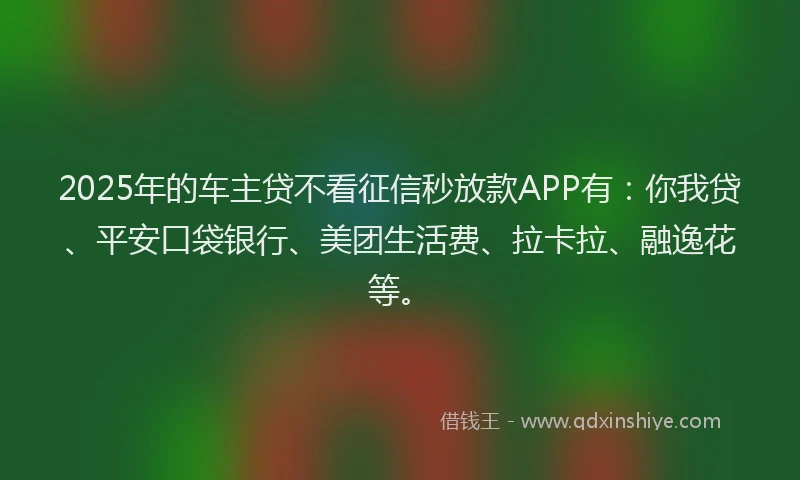 2025年的车主贷不看征信秒放款APP有：你我贷、平安口袋银行、美团生活费、拉卡拉、融逸花等。