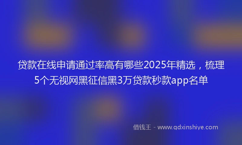 贷款在线申请通过率高有哪些2025年精选，梳理5个无视网黑征信黑3万贷款秒款app名单
