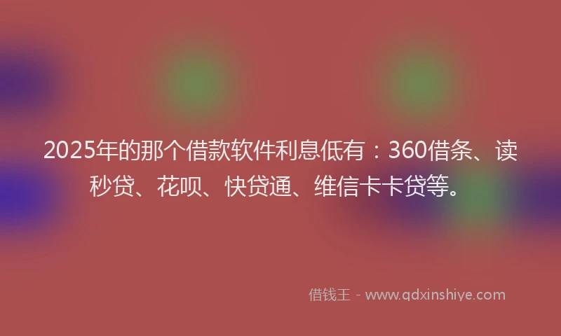 2025年的那个借款软件利息低有：360借条、读秒贷、花呗、快贷通、维信卡卡贷等。