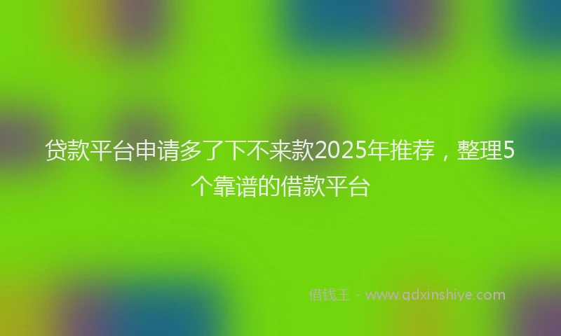 贷款平台申请多了下不来款2025年推荐，整理5个靠谱的借款平台