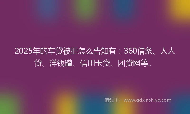 2025年的车贷被拒怎么告知有：360借条、人人贷、洋钱罐、信用卡贷、团贷网等。