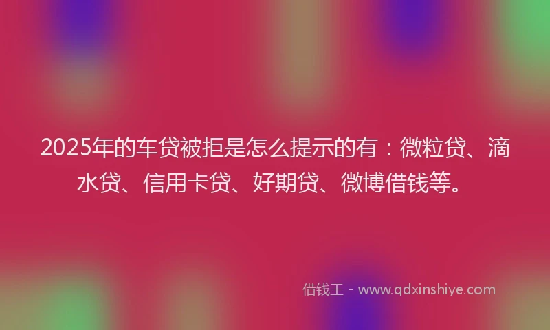 2025年的车贷被拒是怎么提示的有：微粒贷、滴水贷、信用卡贷、好期贷、微博借钱等。