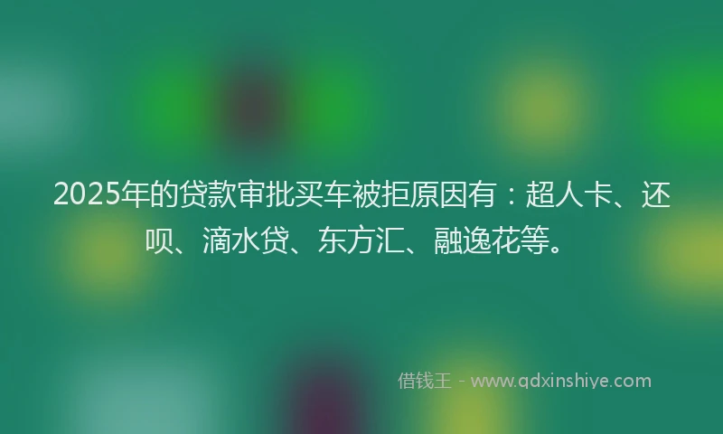 2025年的贷款审批买车被拒原因有：超人卡、还呗、滴水贷、东方汇、融逸花等。