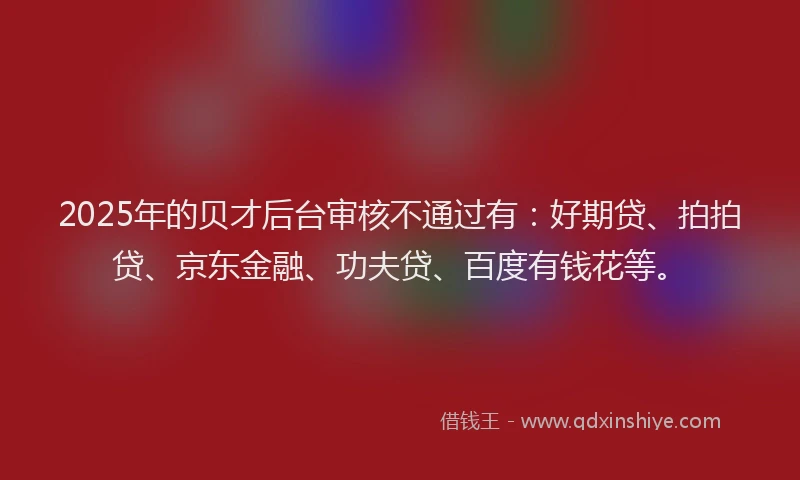 2025年的贝才后台审核不通过有：好期贷、拍拍贷、京东金融、功夫贷、百度有钱花等。