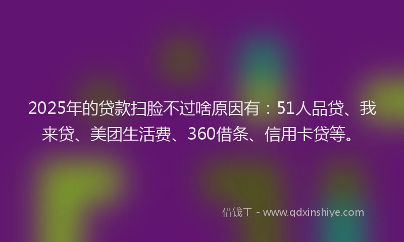 2025年的贷款扫脸不过啥原因有：51人品贷、我来贷、美团生活费、360借条、信用卡贷等。