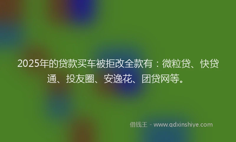 2025年的贷款买车被拒改全款有：微粒贷、快贷通、投友圈、安逸花、团贷网等。