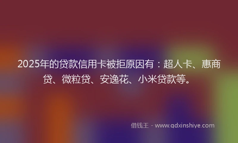 2025年的贷款信用卡被拒原因有：超人卡、惠商贷、微粒贷、安逸花、小米贷款等。
