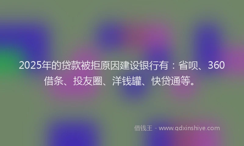 2025年的贷款被拒原因建设银行有：省呗、360借条、投友圈、洋钱罐、快贷通等。