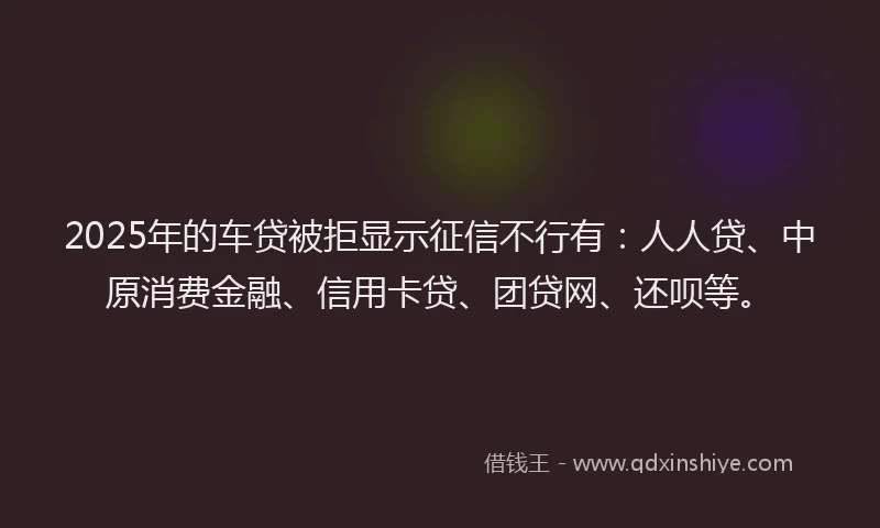 2025年的车贷被拒显示征信不行有：人人贷、中原消费金融、信用卡贷、团贷网、还呗等。
