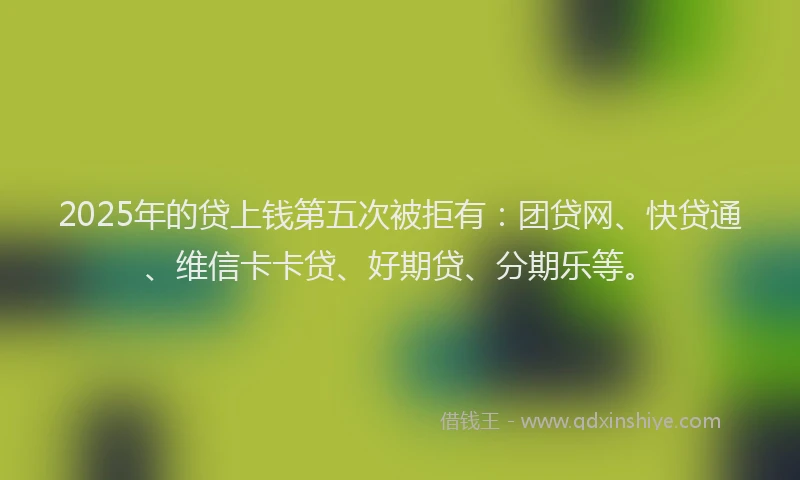 2025年的贷上钱第五次被拒有：团贷网、快贷通、维信卡卡贷、好期贷、分期乐等。
