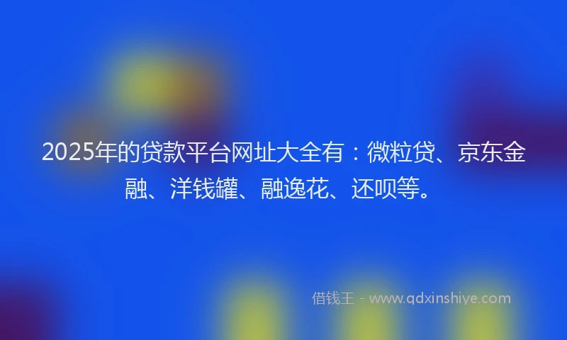 2025年的贷款平台网址大全有：微粒贷、京东金融、洋钱罐、融逸花、还呗等。