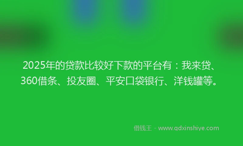 2025年的贷款比较好下款的平台有：我来贷、360借条、投友圈、平安口袋银行、洋钱罐等。