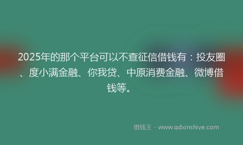 2025年的那个平台可以不查征信借钱有：投友圈、度小满金融、你我贷、中原消费金融、微博借钱等。