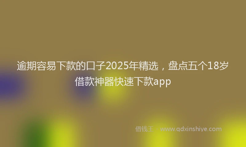逾期容易下款的口子2025年精选，盘点五个18岁借款神器快速下款app