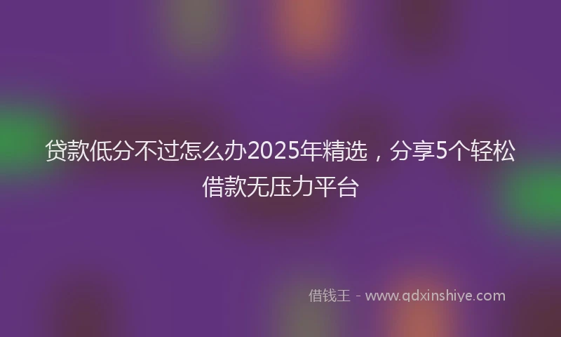 贷款低分不过怎么办2025年精选，分享5个轻松借款无压力平台