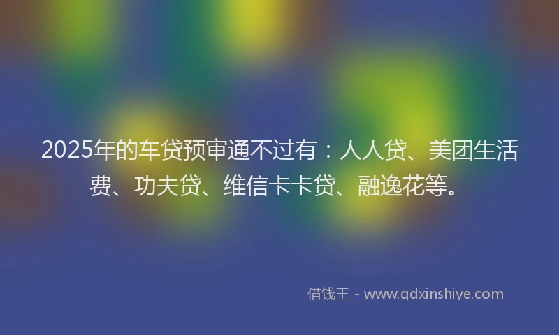 2025年的车贷预审通不过有：人人贷、美团生活费、功夫贷、维信卡卡贷、融逸花等。