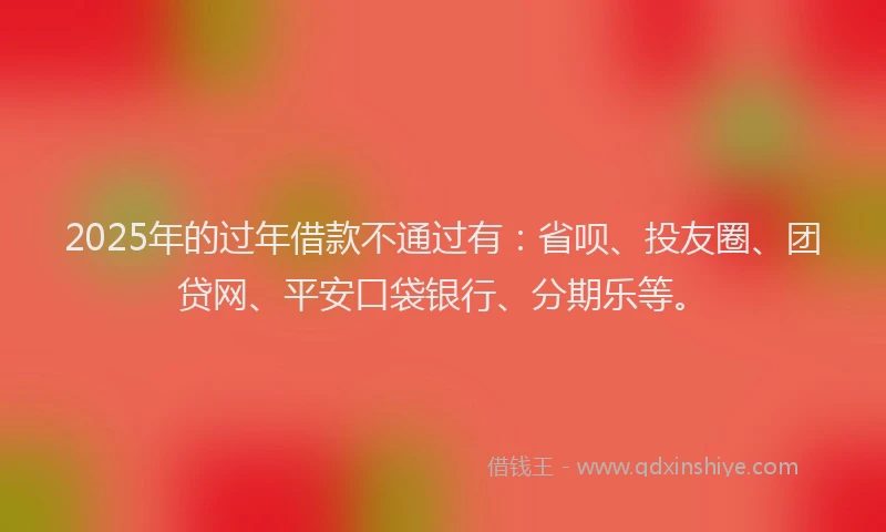 2025年的过年借款不通过有：省呗、投友圈、团贷网、平安口袋银行、分期乐等。