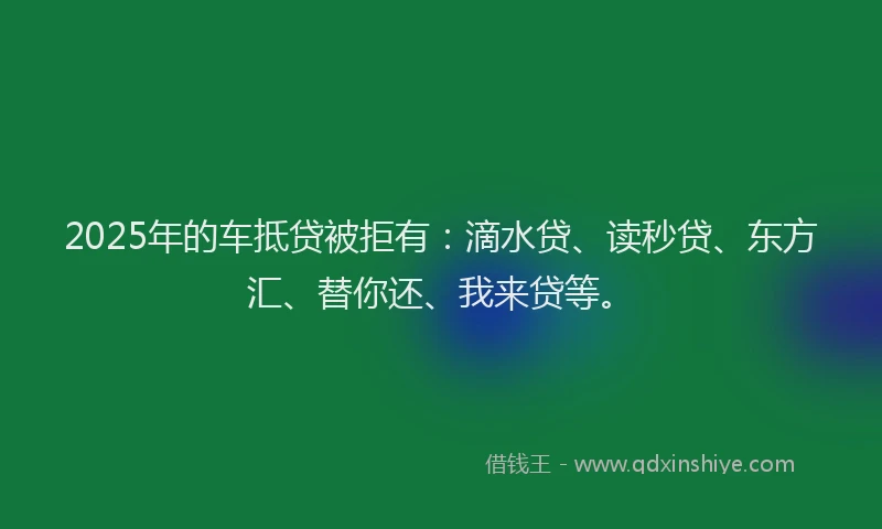 2025年的车抵贷被拒有：滴水贷、读秒贷、东方汇、替你还、我来贷等。