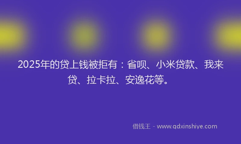 2025年的贷上钱被拒有：省呗、小米贷款、我来贷、拉卡拉、安逸花等。