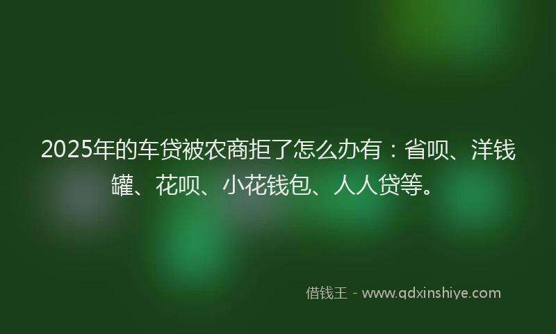 2025年的车贷被农商拒了怎么办有：省呗、洋钱罐、花呗、小花钱包、人人贷等。