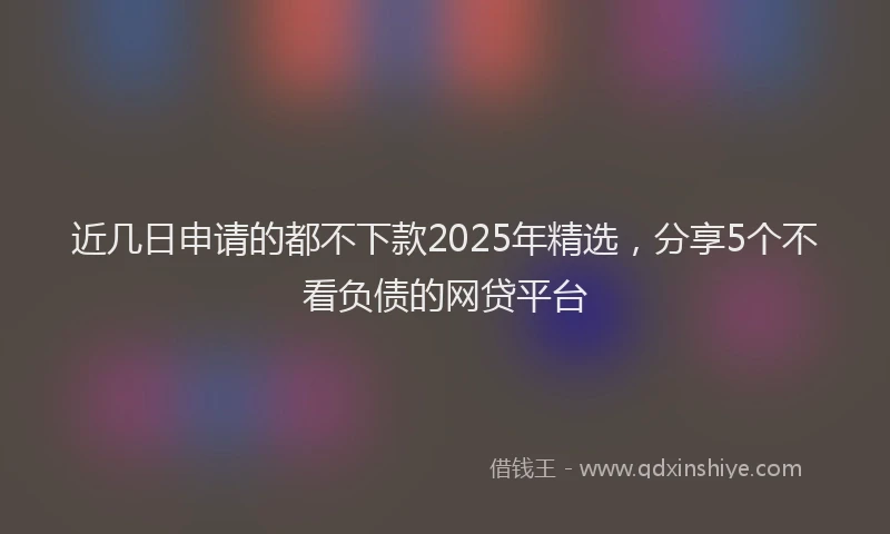 近几日申请的都不下款2025年精选，分享5个不看负债的网贷平台