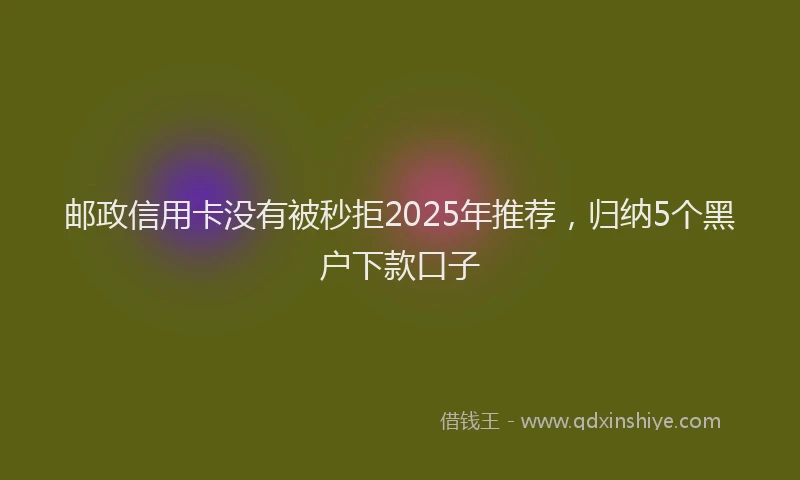 邮政信用卡没有被秒拒2025年推荐，归纳5个黑户下款口子