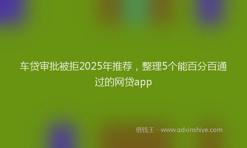 车贷审批被拒2025年推荐，整理5个能百分百通过的网贷app
