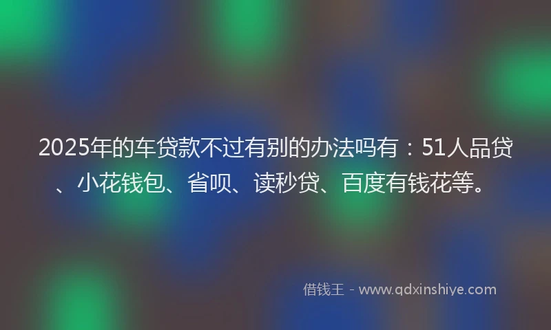 2025年的车贷款不过有别的办法吗有：51人品贷、小花钱包、省呗、读秒贷、百度有钱花等。