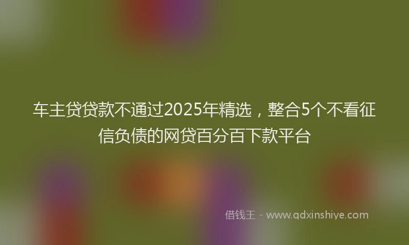 车主贷贷款不通过2025年精选，整合5个不看征信负债的网贷百分百下款平台