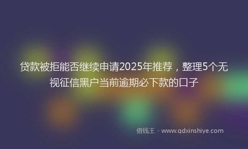 贷款被拒能否继续申请2025年推荐，整理5个无视征信黑户当前逾期必下款的口子