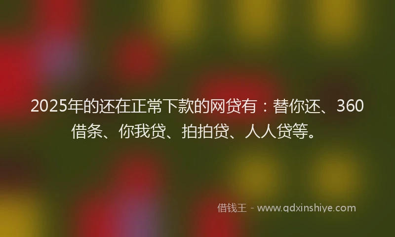 2025年的还在正常下款的网贷有：替你还、360借条、你我贷、拍拍贷、人人贷等。