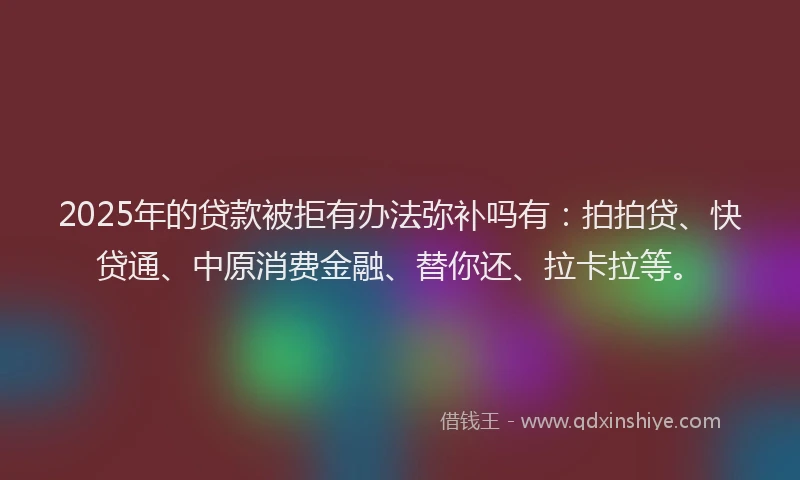2025年的贷款被拒有办法弥补吗有：拍拍贷、快贷通、中原消费金融、替你还、拉卡拉等。