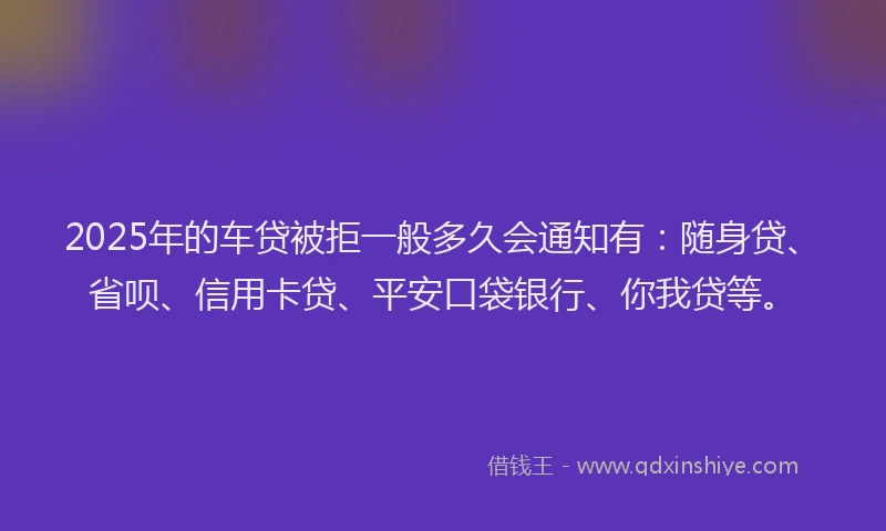 2025年的车贷被拒一般多久会通知有：随身贷、省呗、信用卡贷、平安口袋银行、你我贷等。