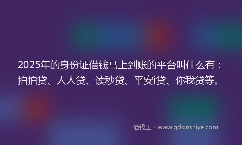 2025年的身份证借钱马上到账的平台叫什么有：拍拍贷、人人贷、读秒贷、平安i贷、你我贷等。