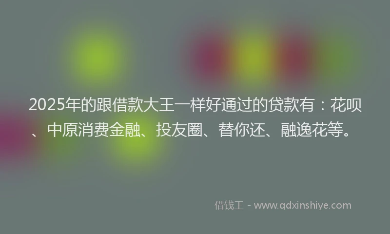 2025年的跟借款大王一样好通过的贷款有：花呗、中原消费金融、投友圈、替你还、融逸花等。