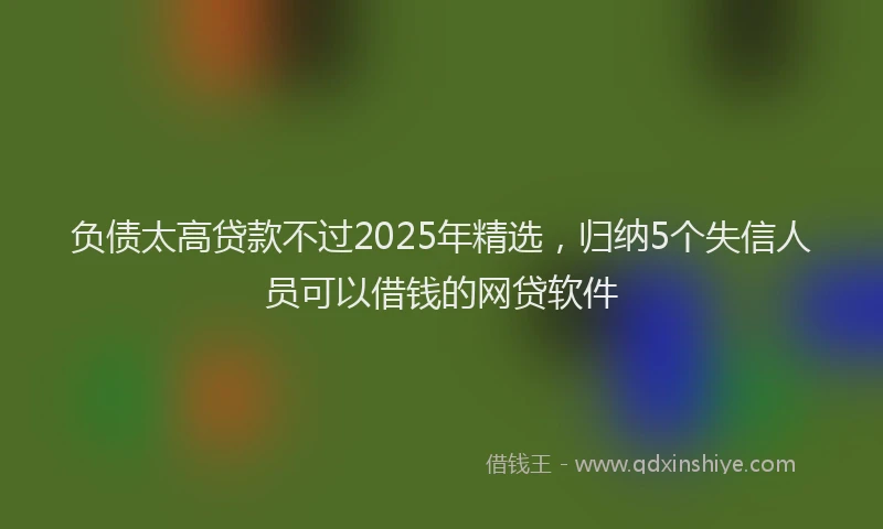 负债太高贷款不过2025年精选，归纳5个失信人员可以借钱的网贷软件